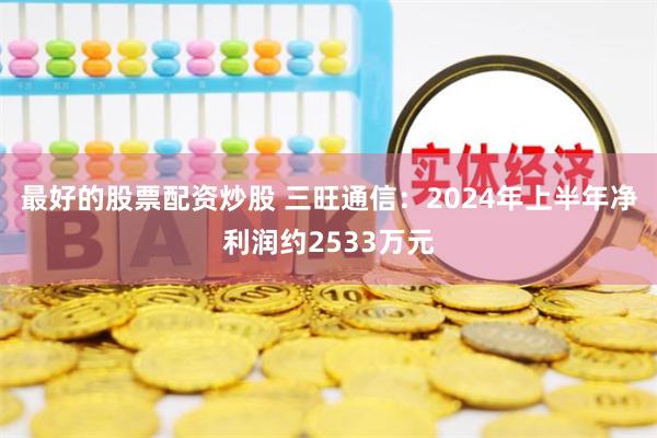 最好的股票配资炒股 三旺通信：2024年上半年净利润约2533万元