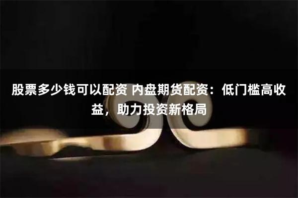 股票多少钱可以配资 内盘期货配资：低门槛高收益，助力投资新格局