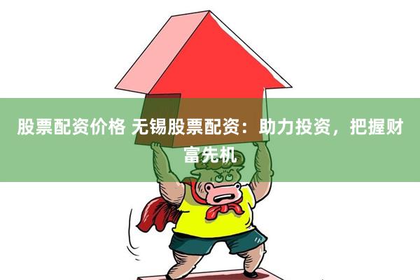 股票配资价格 无锡股票配资：助力投资，把握财富先机