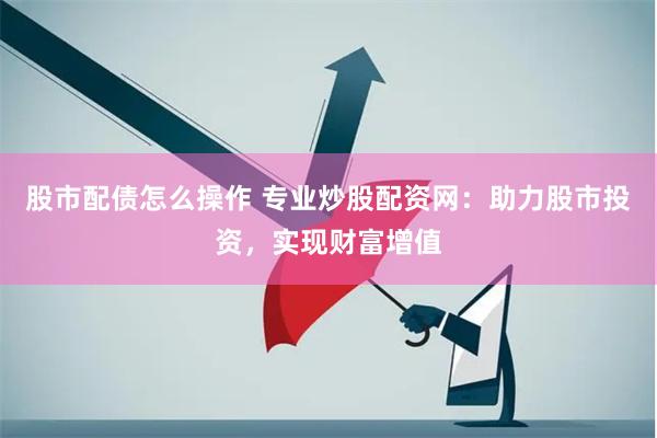 股市配债怎么操作 专业炒股配资网：助力股市投资，实现财富增值