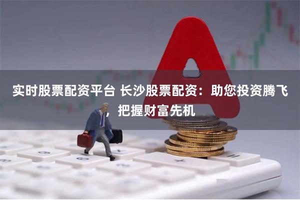实时股票配资平台 长沙股票配资：助您投资腾飞，把握财富先机