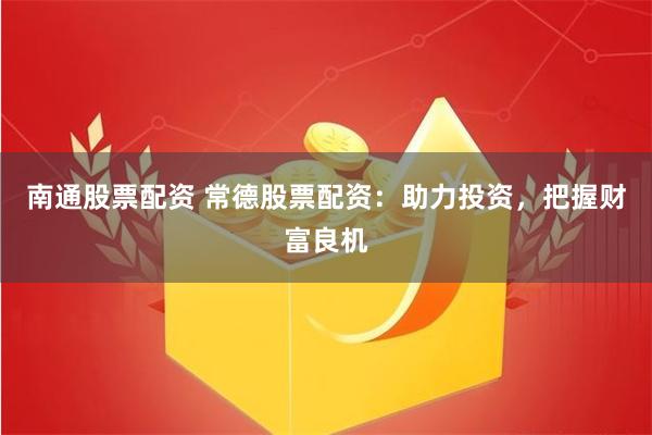南通股票配资 常德股票配资：助力投资，把握财富良机