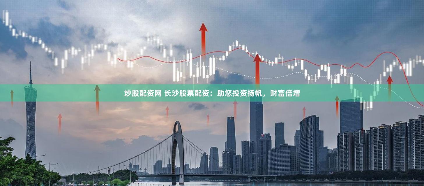 炒股配资网 长沙股票配资：助您投资扬帆，财富倍增