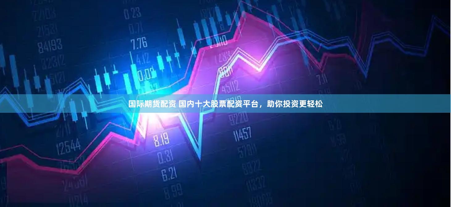 国际期货配资 国内十大股票配资平台，助你投资更轻松