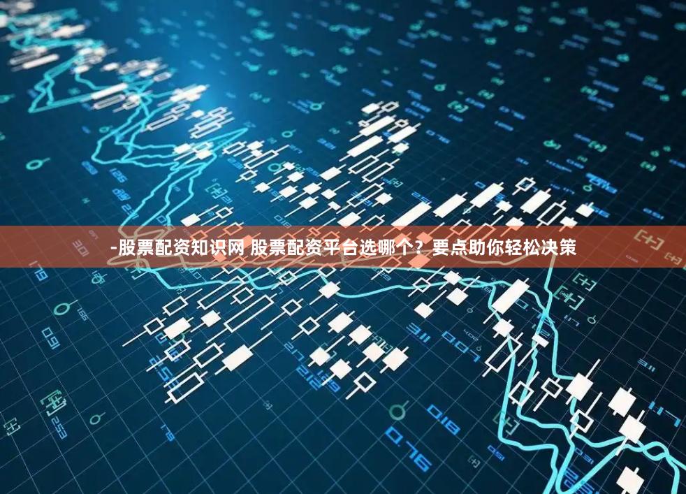 -股票配资知识网 股票配资平台选哪个？要点助你轻松决策