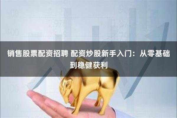 销售股票配资招聘 配资炒股新手入门：从零基础到稳健获利