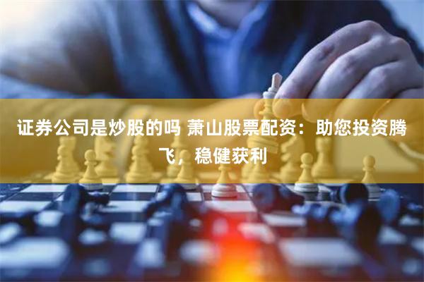 证券公司是炒股的吗 萧山股票配资：助您投资腾飞，稳健获利