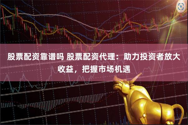 股票配资靠谱吗 股票配资代理：助力投资者放大收益，把握市场机遇