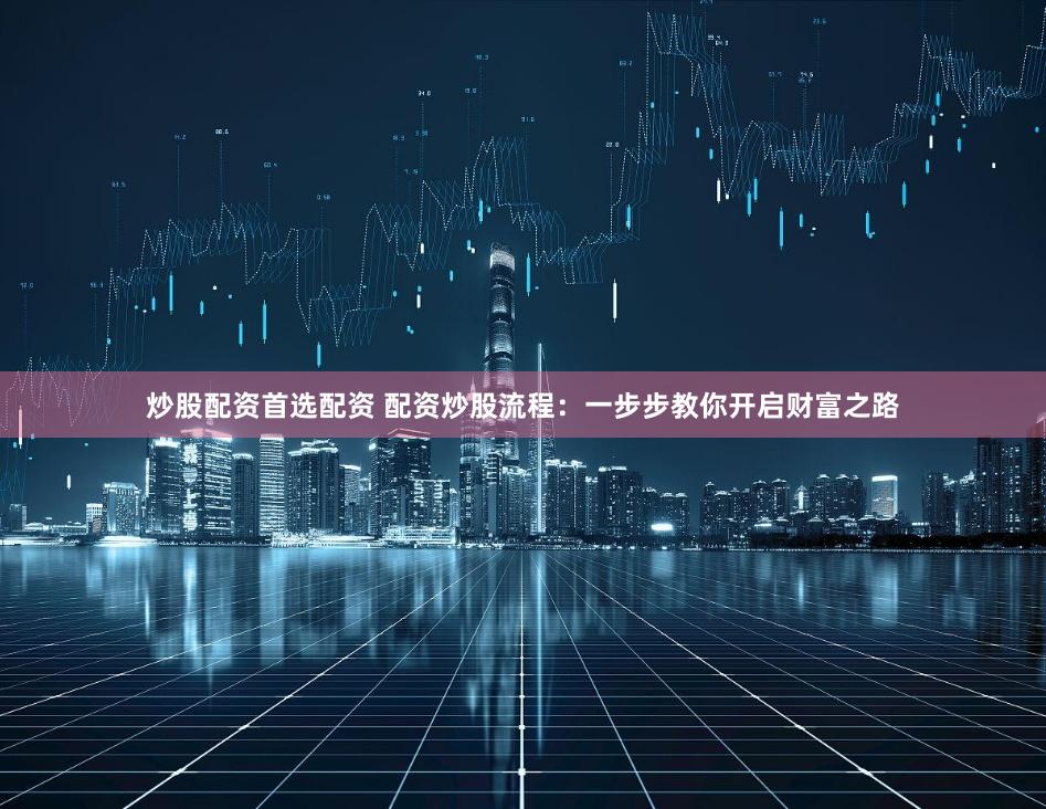 炒股配资首选配资 配资炒股流程：一步步教你开启财富之路