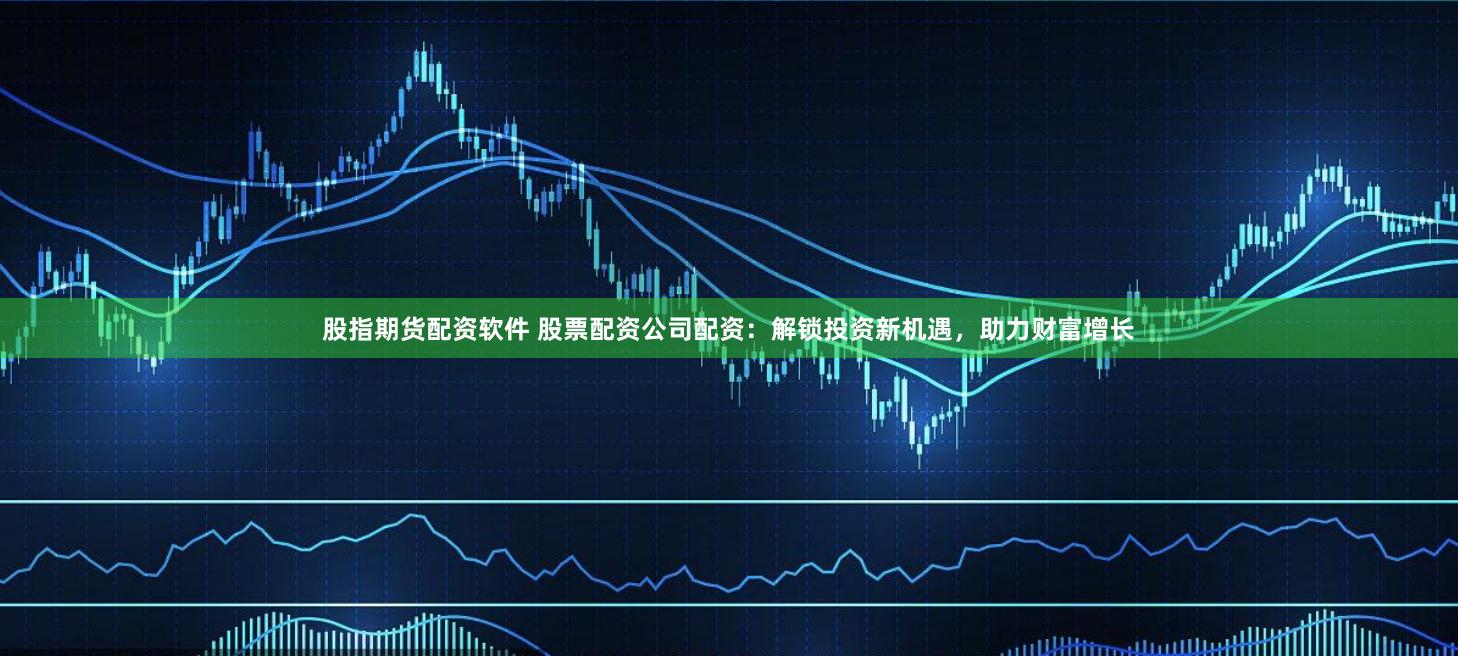 股指期货配资软件 股票配资公司配资:解锁投资新机遇,助力财富增长