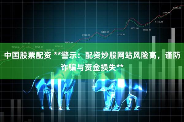 中国股票配资 **警示：配资炒股网站风险高，谨防诈骗与资金损失**