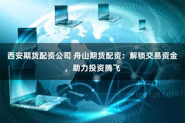 西安期货配资公司 舟山期货配资：解锁交易资金，助力投资腾飞