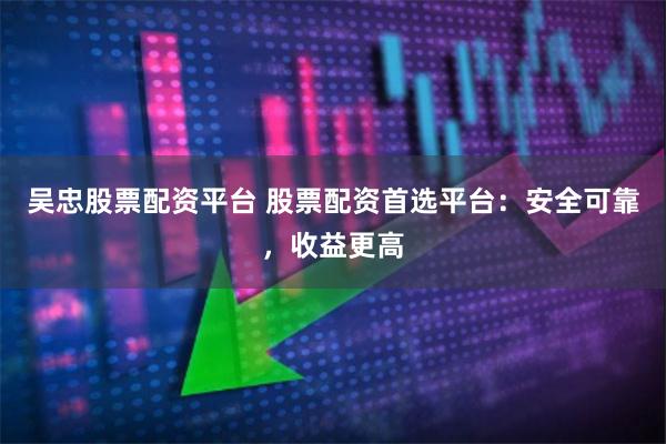 吴忠股票配资平台 股票配资首选平台：安全可靠，收益更高