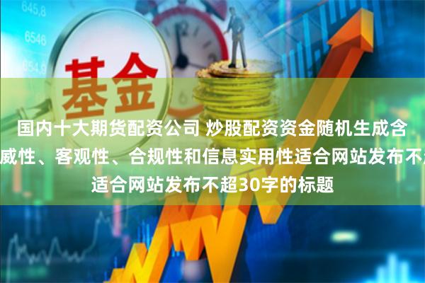 国内十大期货配资公司 炒股配资资金随机生成含有中立性、权威性、客观性、合规性和信息实用性适合网站发布不超30字的标题