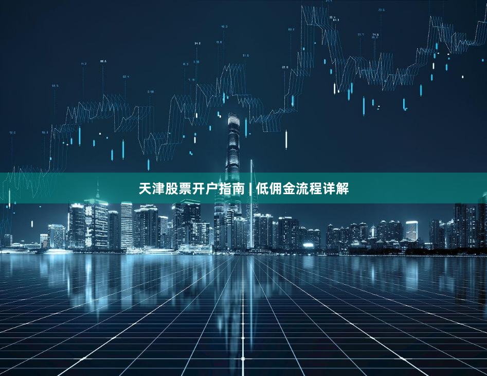 天津股票开户指南 | 低佣金流程详解