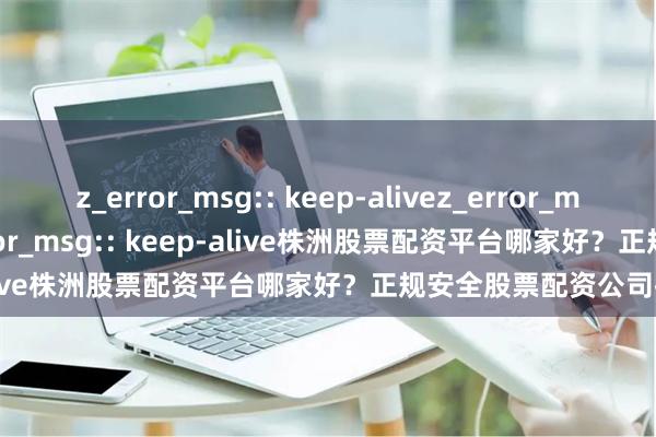 z_error_msg:: keep-alivez_error_msg:: keep-alivez_error_msg:: keep-alive株洲股票配资平台哪家好?正规安全股票配资公司推荐