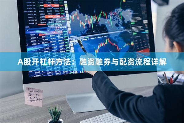 A股开杠杆方法：融资融券与配资流程详解